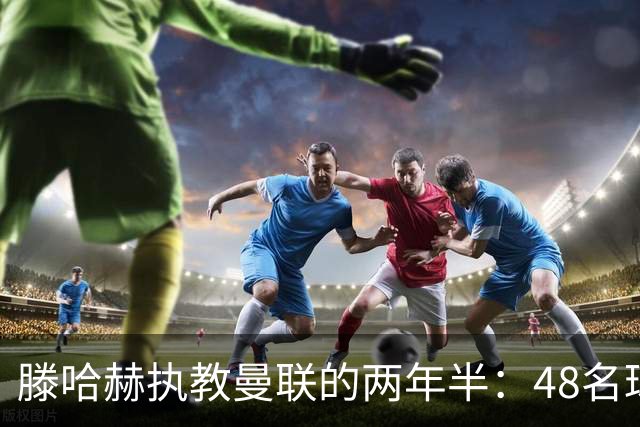 滕哈赫执教曼联的两年半：48名球员的故事