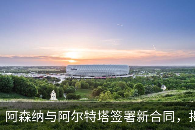 阿森纳与阿尔特塔签署新合同，揭开十年执教新篇章